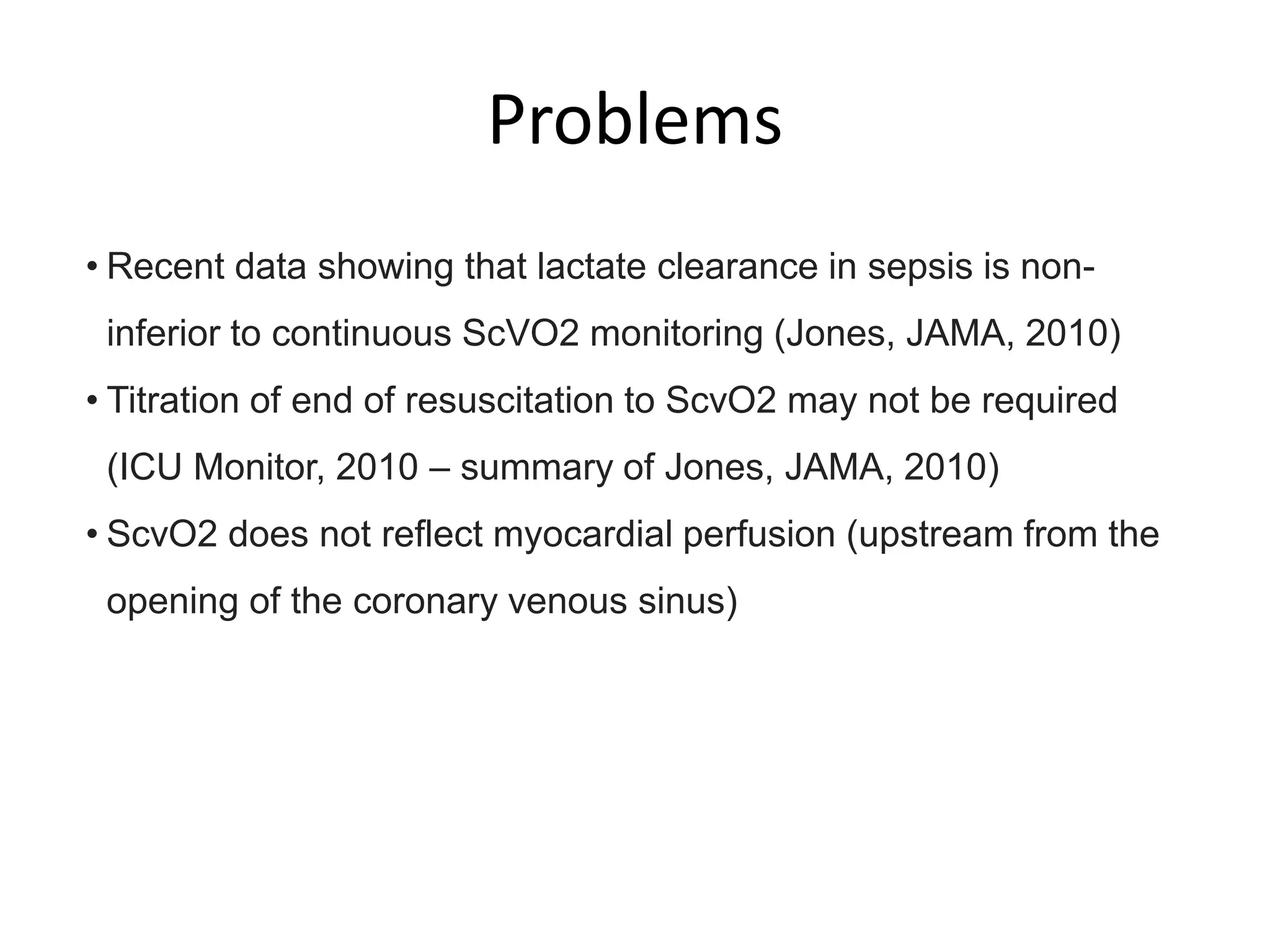 Problems
• Recent data showing that lactate clearance in sepsis is non-
inferior to continuous ScVO2 monitoring (Jones, JAMA, 2010)
• Titration of end of resuscitation to ScvO2 may not be required
(ICU Monitor, 2010 – summary of Jones, JAMA, 2010)
• ScvO2 does not reflect myocardial perfusion (upstream from the
opening of the coronary venous sinus)
 