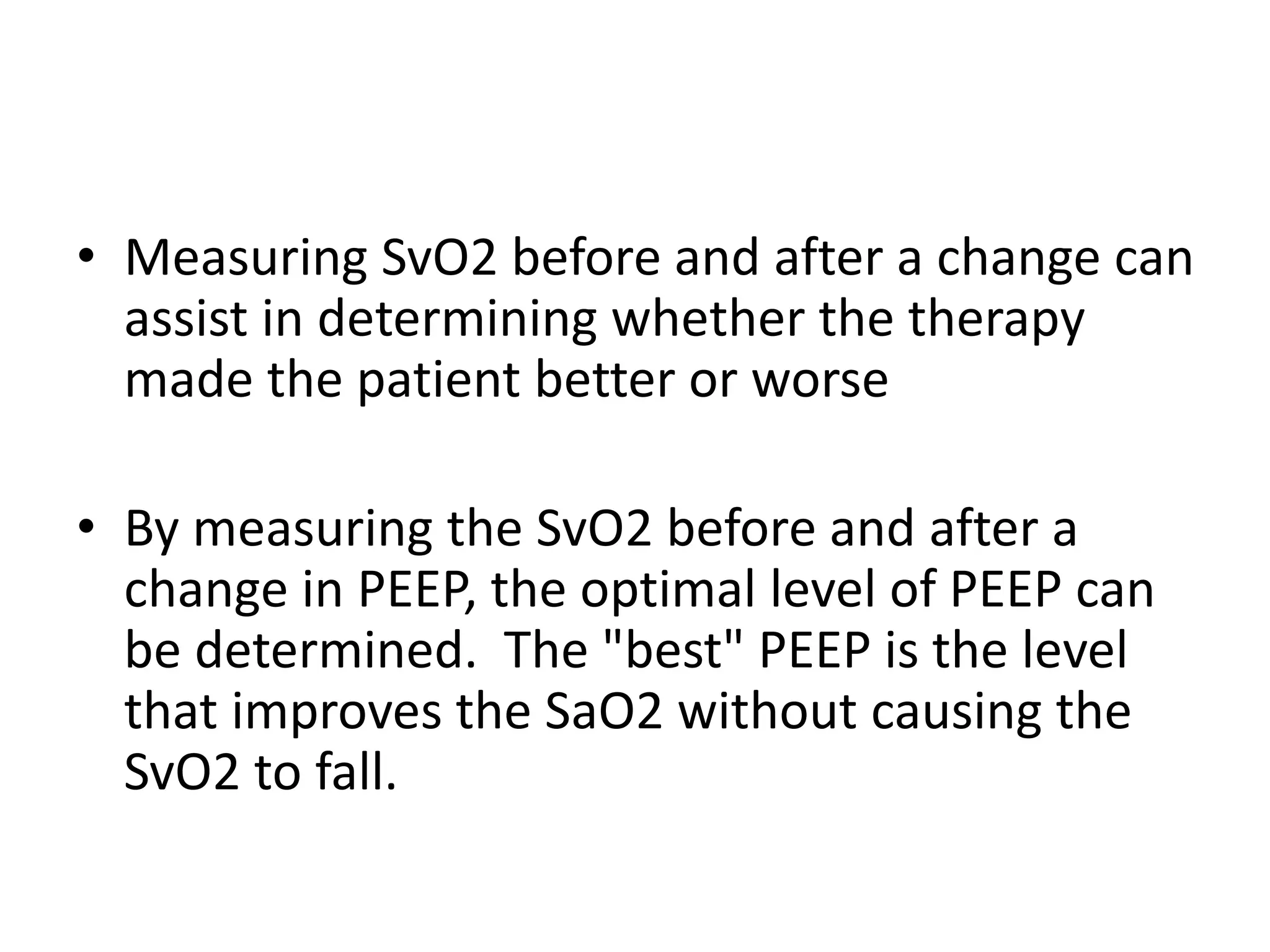 • Measuring SvO2 before and after a change can
assist in determining whether the therapy
made the patient better or worse
• By measuring the SvO2 before and after a
change in PEEP, the optimal level of PEEP can
be determined. The "best" PEEP is the level
that improves the SaO2 without causing the
SvO2 to fall.
 