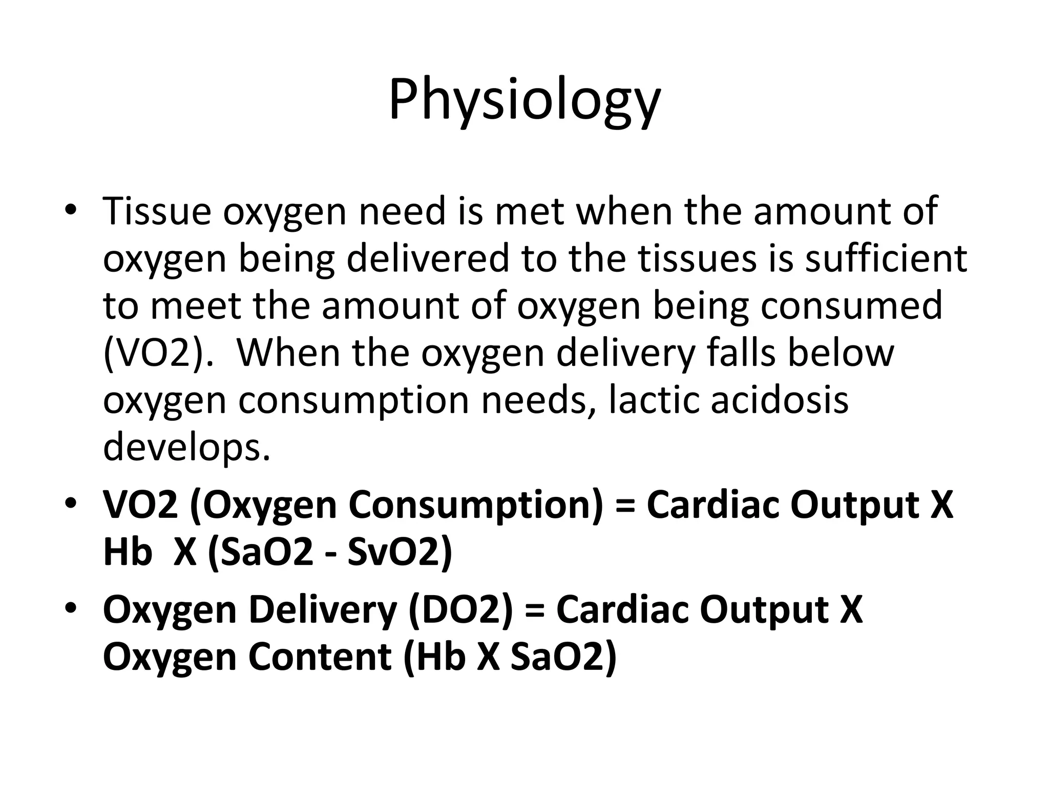 Physiology
• Tissue oxygen need is met when the amount of
oxygen being delivered to the tissues is sufficient
to meet the amount of oxygen being consumed
(VO2). When the oxygen delivery falls below
oxygen consumption needs, lactic acidosis
develops.
• VO2 (Oxygen Consumption) = Cardiac Output X
Hb X (SaO2 - SvO2)
• Oxygen Delivery (DO2) = Cardiac Output X
Oxygen Content (Hb X SaO2)
 