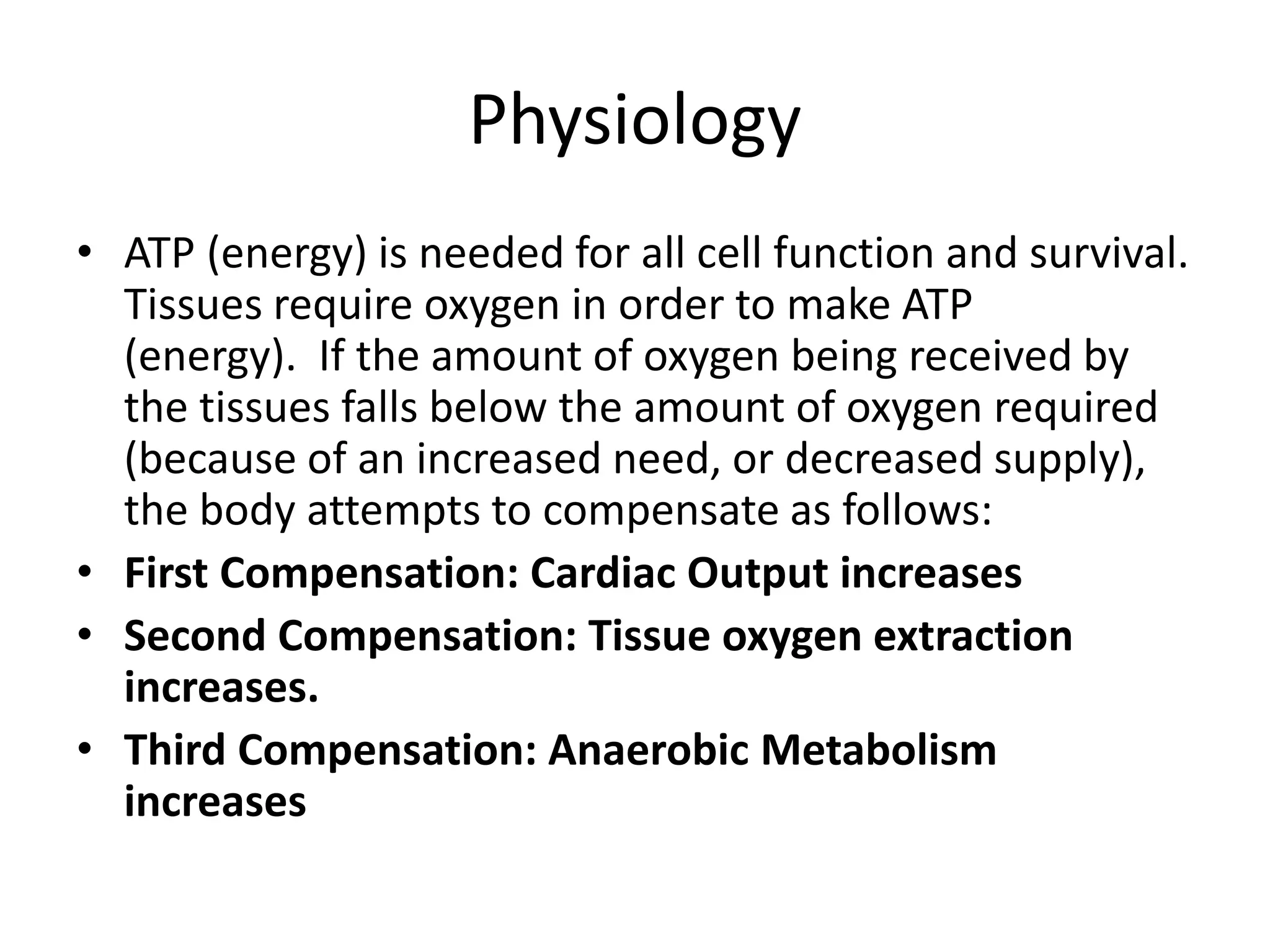 Physiology
• ATP (energy) is needed for all cell function and survival.
Tissues require oxygen in order to make ATP
(energy). If the amount of oxygen being received by
the tissues falls below the amount of oxygen required
(because of an increased need, or decreased supply),
the body attempts to compensate as follows:
• First Compensation: Cardiac Output increases
• Second Compensation: Tissue oxygen extraction
increases.
• Third Compensation: Anaerobic Metabolism
increases
 