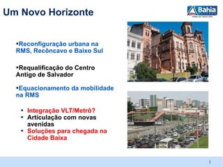 Um Novo Horizonte


  ▪Reconfiguração urbana na
  RMS, Recôncavo e Baixo Sul

  ▪Requalificação do Centro
  Antigo de Salvador

  ▪Equacionamento da mobilidade
  na RMS

   ▪ Integração VLT/Metrô?
   ▪ Articulação com novas
     avenidas
   ▪ Soluções para chegada na
     Cidade Baixa


                                  |
 