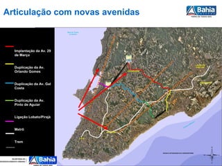 Articulação com novas avenidas

                          Baía de Todos
                            os Santos




  Implantação da Av. 29
  de Março

                                                                                                                             LAURO DE
  Duplicação da Av.                                                                                                           FREITAS

  Orlando Gomes                                             CAJAZEIRAS




                                                                                                                                AEROPORTO
  Duplicação da Av. Gal
  Costa


  Duplicação da Av.
  Pinto de Aguiar


  Ligação Lobato/Pirajá
                                                                                                                   t   ico
                                                                                                               lân
                                                                                                            At
                                                                                                       no
                                                                                                     ea
                                                                                                   Oc
  Metrô
                                                 IGUATEMI


                                          LAPA

  Trem


                                                                         MOSAICO ORTOIMAGENS 2010 CONDER/INFORMS




                                                                                                                                        |
 