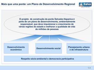Mais que uma ponte: um Plano de Desenvolvimento Regional




              O projeto de construção da ponte Salvador-Itaparica é
              O projeto de construção da ponte Salvador-Itaparica é
             parte de um plano de desenvolvimento, ambientalmente
             parte de um plano de desenvolvimento, ambientalmente
               responsável, que deve impulsionar o crescimento de
               responsável, que deve impulsionar o crescimento de
             várias regiões do estado e melhorar a qualidade de vida
             várias regiões do estado e melhorar a qualidade de vida
                             de milhões de pessoas
                              de milhões de pessoas




    Desenvolvimento
    Desenvolvimento                                         Planejamento urbano
                                                            Planejamento urbano
                              Desenvolvimento social
                              Desenvolvimento social
      econômico
       econômico                                             e de infraestrutura
                                                              e de infraestrutura



               Respeito sócio-ambiental e democracia participativa
               Respeito sócio-ambiental e democracia participativa


                                                                               | 2
 