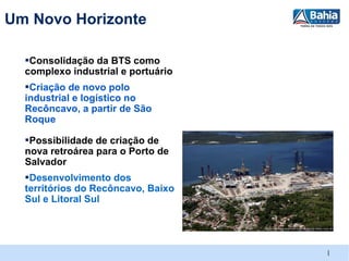 Um Novo Horizonte

  ▪Consolidação da BTS como
  complexo industrial e portuário
  ▪Criação de novo polo
  industrial e logístico no
  Recôncavo, a partir de São
  Roque

  ▪Possibilidade de criação de
  nova retroárea para o Porto de
  Salvador
  ▪Desenvolvimento dos
  territórios do Recôncavo, Baixo
  Sul e Litoral Sul




                                    |
 