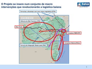 O Projeto se insere num conjunto de macro
intervenções que revolucionarão a logística baiana
                  Ferrovias a dinamizar com novo marco regulatório (FCA)




                  Hidrovia do São Francisco (PAC)



            Eixo Oeste
                                                                              101
                                                    242


                                                                                Complexo RMS-BTS



                                                                      116


                                                                            Complexo Itabuna-Ilhéus
                  Ferrovia de Integração Oeste-Leste (PAC)




                                                                                                      |
 