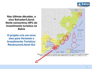 Nas últimas décadas, o
  eixo Salvador/Litoral
Norte concentrou 99% do
investimento turístico na
          Bahia

 O projeto cria um novo
   eixo para Veraneio e
 Investimento Turístico:
  Recôncavo/Litoral Sul




                            |
 