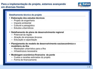 Para a implementação do projeto, estamos avançando
em diversas frentes


      Detalhamento técnico do projeto
      ▪ Elaboração dos estudos técnicos
        – Projeto de engenharia
        – Impacto ambiental
        – Cultural e paisagístico
        – Estudos urbanísticos
      ▪ Detalhamento do plano de desenvolvimento regional
        – Potencial da região
        – Atração de empresas âncoras
        – Educação e capacitação
      ▪ Planejamento do modelo de desenvolvimento socioeconômico e
       imobiliário da Ilha
       – Masterplan urbanístico para a Ilha
       – Infraestrutura necessária
      ▪ Modelagem econômico-financeira da ponte
        – Custos e receitas estimados do projeto
        – Forma de financiamento

                                                                     | 29
 