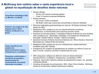 A McKinsey tem notório saber e vasta experiência local e                                                DETALHE NAS
                                                                                                        CREDENCIAIS
   global na equalização de desafios desta natureza
                                  ▪ Nossos clientes
                                    – 90 das 100 maiores empresas globais
  Consultoria estratégica líder
                                    – 8 das 10 maiores empresas Brasileiras
  no Mundo e no Brasil
                                  ▪ Nossas pessoas
                                    – No mundo, 9.000 consultores
                                    – No Brasil, maior que a soma dos concorrentes e única em Salvador
                                  ▪ Servimos instituições governamentais em mais de 50 Países (incluindo 19 dos
  Histórico de projetos de alto       países do G20)
  impacto para o Setor            ▪   Realizamos 200+ projetos por ano em desenvolvimento econômico,
  Público no Mundo e no               infraestrutura, e financiamento para Governos de todo mundo
  Brasil
                                  ▪   Apoiamos às diversas esferas e entidades Públicas do Brasil nos seus desafios
                                      mais complexos (ex.: Olimpíadas, Estratégia, Concessões de Infraestrutura,
                                      Educação, Gestão Pública, Aviação, Telecomunicações)
                                  ▪   Apoiamos Governo Federal, Governos Estaduais (ex. Minas Gerais) e Governos
                                      Municipais (ex. Cidade do Rio de Janeiro)
                                  ▪ Realizamos 200+ projetos por ano em infraestrutura e desenvolvimento
  Vasta experiência em                imobiliário para 260+ clientes
  projetos de                     ▪   Entregamos 20+ projetos de planejamento de cidades nos últimos 5 anos em
  desenvolvimento urbano,             todo o mundo, inclusive o primeiro no Brasil está em curso
  infraestrutura e imobiliário

  Pesquisas, publicações e        ▪ 280+ pesquisas e artigos nos últimas 5 anos em desenvolvimento
  iniciativas de geração e            socioeconômico e imobiliário, infraestrutura, concessões e PPPs
  disseminação de                 ▪   Pesquisa atual sobre melhores práticas de planejamento urbano em grandes
  conhecimento nos temas              metrópoles globais
  relevantes ao projeto           ▪   Iniciativas de geração de conhecimento: MGI, Urban China Initiative, McKinsey
                                      Center for Government, Global Infrastructure Initiative


                                                                                                                      | 34
 