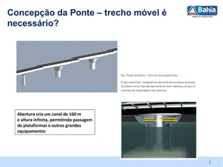 Concepção da Ponte – trecho móvel é
necessário?




  Abertura cria um canal de 160 m
  e altura infinita, permitindo passagem
  de plataformas e outros grandes
  equipamentos




                                           |
 