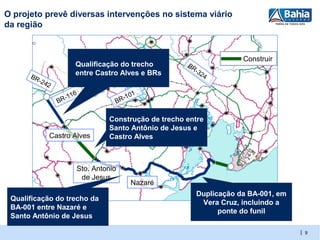 O projeto prevê diversas intervenções no sistema viário
da região


                                                                         Construir
                            Qualificação do trecho        BR
                                                             -   32
      BR                    entre Castro Alves e BRs               4
         -2   42

                      -1   16             -10
                                              1
                   BR                  BR

                                     Construção de trecho entre
                                     Santo Antônio de Jesus e
               Castro Alves          Castro Alves



                            Sto. Antonio
                             de Jesus
                                            Nazaré
                                                             Duplicação da BA-001, em
 Qualificação do trecho da
                                                              Vera Cruz, incluindo a
 BA-001 entre Nazaré e
                                                                   ponte do funil
 Santo Antônio de Jesus

                                                                                        | 9
 