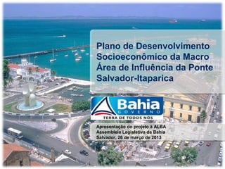 Plano de Desenvolvimento
Socioeconômico da Macro
Área de Influência da Ponte
Salvador-Itaparica




Apresentação do projeto à ALBA
Assembleia Legislativa da Bahia
Salvador, 26 de março de 2013
 