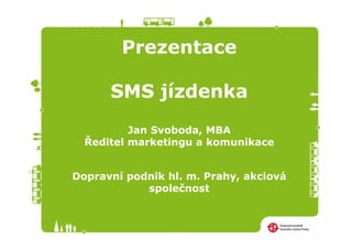 Prezentace

      SMS jízdenka
          Jan Svoboda, MBA
  Ředitel marketingu a komunikace


Dopravní podnik hl. m. Prahy, akciová
            společnost
 