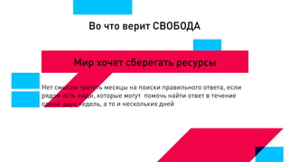Во что верит СВОБОДА
Мир хочет сберегать ресурсы
Нет смысла тратить месяцы на поиски правильного ответа, если
рядом есть люди, которые могут помочь найти ответ в течение
одной-двух недель, а то и нескольких дней
 