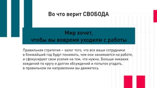 Во что верит СВОБОДА
Мир хочет,
чтобы вы вовремя уходили с работы
Правильная стратегия – залог того, что все ваши сотрудники
в ближайший год будут понимать, чем они занимаются на работе,
и сфокусируют свои усилия на том, что нужно. Больше никаких
хождений по кругу и долгих обсуждений и попыток угадать,
в правильном ли направлении вы движетесь
 
