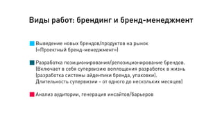 Виды работ: брендинг и бренд-менеджмент
Выведение новых брендов/продуктов на рынок
(«Проектный бренд-менеджмент»)
!
Разработка позиционирования/репозиционирование брендов.
(Включает в себя супервизию воплощения разработок в жизнь
(разработка системы айдентики бренда, упаковки).
Длительность супервизии - от одного до нескольких месяцев)
!
Анализ аудитории, генерация инсайтов/барьеров
 