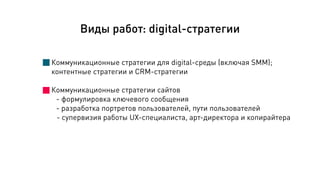 Коммуникационные стратегии для digital-среды (включая SMM);
контентные стратегии и CRM-стратегии
!
Коммуникационные стратегии сайтов
- формулировка ключевого сообщения
- разработка портретов пользователей, пути пользователей
- супервизия работы UX-специалиста, арт-директора и копирайтера
Виды работ: digital-стратегии
 