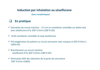 Induction par inhalation au sévoflurane
(Sans morphiniques)
 Saturation du circuit machine : 3-5 mn en ventilation contrôlée sur ballon test
avec sévoflurane 8 %, DGF 6 l/min (100 % O2)
 Arrêt ventilation contrôlée et stop sévoflurane
 Pré-oxygénation du patient sur circuit accessoire avec masque et DGF 8 l/min (
100% O2)
 Branchement sur circuit machine
sévoflurane 8 %, DGF 6 l/min (100 % O2)
 Diminution DGF dès obtention de la perte de conscience
DGF 4 l/min (100%)
 En pratique
 