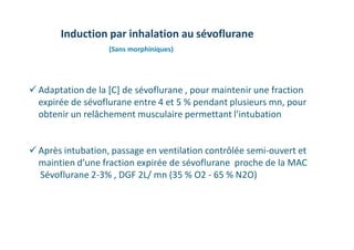  Adaptation de la [C] de sévoflurane , pour maintenir une fraction
expirée de sévoflurane entre 4 et 5 % pendant plusieurs mn, pour
obtenir un relâchement musculaire permettant l’intubation
 Après intubation, passage en ventilation contrôlée semi-ouvert et
maintien d’une fraction expirée de sévoflurane proche de la MAC
Sévoflurane 2-3% , DGF 2L/ mn (35 % O2 - 65 % N2O)
Induction par inhalation au sévoflurane
(Sans morphiniques)
 