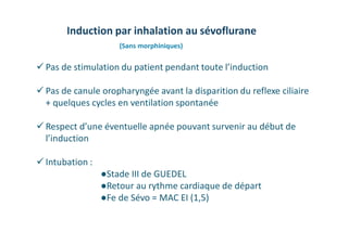  Pas de stimulation du patient pendant toute l’induction
 Pas de canule oropharyngée avant la disparition du reflexe ciliaire
+ quelques cycles en ventilation spontanée
 Respect d’une éventuelle apnée pouvant survenir au début de
l’induction
 Intubation :
●Stade III de GUEDEL
●Retour au rythme cardiaque de départ
●Fe de Sévo = MAC EI (1,5)
Induction par inhalation au sévoflurane
(Sans morphiniques)
 