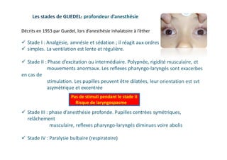 Les stades de GUEDEL: profondeur d’anesthésie
 Stade I : Analgésie, amnésie et sédation ; il réagit aux ordres
 simples. La ventilation est lente et régulière.
 Stade II : Phase d’excitation ou intermédiaire. Polypnée, rigidité musculaire, et
mouvements anormaux. Les reflexes pharyngo-laryngés sont exacerbes
en cas de
stimulation. Les pupilles peuvent être dilatées, leur orientation est svt
asymétrique et excentrée
 Stade III : phase d’anesthésie profonde. Pupilles centrées symétriques,
relâchement
musculaire, reflexes pharyngo-laryngés diminues voire abolis
 Stade IV : Paralysie bulbaire (respiratoire)
Pas de stimuli pendant le stade II
Risque de laryngospasme
Décrits en 1953 par Guedel, lors d’anesthésie inhalatoire à l’éther
 