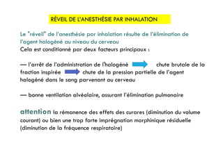RÉVEIL DE L’ANESTHÉSIE PAR INHALATION
Le "réveil" de l’anesthésie par inhalation résulte de l’élimination de
l’agent halogéné au niveau du cerveau
Cela est conditionné par deux facteurs principaux :
— l’arrêt de l’administration de l'halogéné chute brutale de la
fraction inspirée chute de la pression partielle de l’agent
halogéné dans le sang parvenant au cerveau
— bonne ventilation alvéolaire, assurant l’élimination pulmonaire
attention la rémanence des effets des curares (diminution du volume
courant) ou bien une trop forte imprégnation morphinique résiduelle
(diminution de la fréquence respiratoire)
 