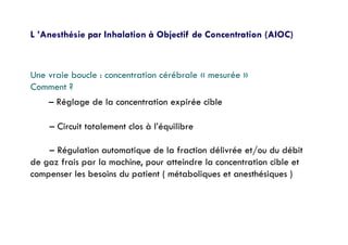 L ’Anesthésie par Inhalation à Objectif de Concentration (AIOC)
Une vraie boucle : concentration cérébrale « mesurée »
Comment ?
– Réglage de la concentration expirée cible
– Circuit totalement clos à l’équilibre
– Régulation automatique de la fraction délivrée et/ou du débit
de gaz frais par la machine, pour atteindre la concentration cible et
compenser les besoins du patient ( métaboliques et anesthésiques )
 