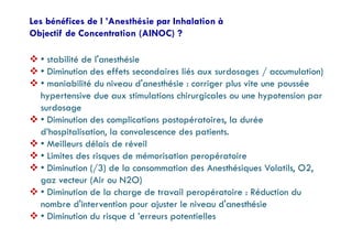 Les bénéfices de l ’Anesthésie par Inhalation à
Objectif de Concentration (AINOC) ?
 • stabilité de l'anesthésie
 • Diminution des effets secondaires liés aux surdosages / accumulation)
 • maniabilité du niveau d'anesthésie : corriger plus vite une poussée
hypertensive due aux stimulations chirurgicales ou une hypotension par
surdosage
 • Diminution des complications postopératoires, la durée
d’hospitalisation, la convalescence des patients.
 • Meilleurs délais de réveil
 • Limites des risques de mémorisation peropératoire
 • Diminution (/3) de la consommation des Anesthésiques Volatils, O2,
gaz vecteur (Air ou N2O)
 • Diminution de la charge de travail peropératoire : Réduction du
nombre d'intervention pour ajuster le niveau d'anesthésie
 • Diminution du risque d ’erreurs potentielles
 