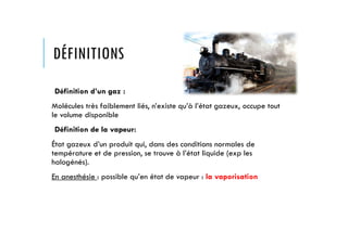 DÉFINITIONS
Définition d’un gaz :
Molécules très faiblement liés, n’existe qu’à l’état gazeux, occupe tout
le volume disponible
Définition de la vapeur:
État gazeux d’un produit qui, dans des conditions normales de
température et de pression, se trouve à l’état liquide (exp les
halogénés).
En anesthésie : possible qu’en état de vapeur : la vaporisation
 