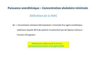 Définition de la MAC
 « Concentration alvéolaire télé-expiratoire ( minimale) d’un agent anesthésique
volatil pour laquelle 50 % des patients ne présentent pas de réponse motrice à
l’incision chirurgicale».
Méthode de référence de la mesure
de la puissance d’action d’un agent volatil
Puissance anesthésique – Concentration alvéolaire minimale
 