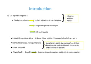 Introduction
 Les agents halogénés :
● Des hydrocarbures substitution /un atome halogène
• Brome
• Chlore
• Fluor
{
Propriétés pharmacinétiques
Effets et toxicité
● Index thérapeutique élevé , lié à une faible toxicité ( Nouveau halogénés + + + + +)
● Elimination rapide /voie pulmonaire
● Faible solubilité
● Physioflex® , Zeus ® Anesthésie par inhalation à objectif de concentration
{•Adaptation rapide du niveau d’anesthésie
•Réveil rapide ,prédictible Ʉ la durée et les
antécédents du patient
 
