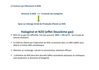 Diminuer la MAC ==˃ la toxicité des halogénés
Ajout au mélange inhalé du Protoxyde d’Azote ou N2O.
Halogéné et N2O (effet Deuxième gaz)
 N2O est un gaz très diffusible, très peu puissant: MAC = 105 vol % , qui occupe du
volume alvéolaire.
 La CAM est réduite par l’adjonction de N2O ,et entraine donc un effet additif, pour
obtenir le même effet anesthésique.
 Attention au surdosage: calculer la concentration alvéolaire efficace.
 L’utilisation du N2O peut être discutée (effets secondaires physiques et cardiaques,
coût production vs économie d’halogéné).
 Facteurs qui influencent la MAC
 