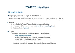 TOXICITE Hépatique
 HEPATITE AIGUE:
risque: proportionnel au degré de métabolisme:
halothane = 20 % ,isoflurane = 0,5 % ,sevo / enflurane = 3/5 %, desflurane = 0,05 %
Associé :
-à un métabolite “réactif” avec réaction immuno-allergique
-à un facteur prédisposant personnel (obésité, Femme, Allergique)
-à des expositions répétées
2 types :
- Bénignes: fréquentes et asymptomatiques... Halothane ++
•Non immuno-allergique
•Elévation isolée des ASAT et ALAT (12% des patients)
•Ictère post-opératoire (1/282 à 1/4000)
Formation en excès de radicaux libres par la réaction de réduction
 