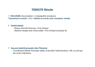 TOXICITE Rénale
 ENFLURANE: Accumulation => tubulopathie et polyurie
* (seulement si anesth. > 6 h + obésité ou anesth. pour transplant. rénale)
 SEVOFLURANE:
- Risque rénal des fluorures = 0 en clinique
- Réaction toxique avec chaux sodée = 0 en clinique (composé A)
 Aucune toxicité prouvée chez l’homme
- L’Insuffisance Rénale Chronique stable, le bas DGF, l’administration > 8h, ne sont pas
des contre indications
 