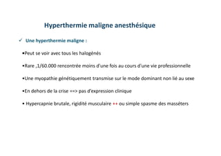  Une hyperthermie maligne :
•Peut se voir avec tous les halogénés
•Rare ,1/60.000 rencontrée moins d'une fois au cours d'une vie professionnelle
•Une myopathie génétiquement transmise sur le mode dominant non lié au sexe
•En dehors de la crise ==˃ pas d’expression clinique
• Hypercapnie brutale, rigidité musculaire ++ ou simple spasme des masséters
Hyperthermie maligne anesthésique
 