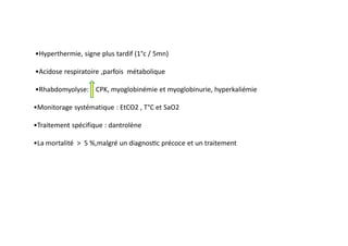•Hyperthermie, signe plus tardif (1°c / 5mn)
•Acidose respiratoire ,parfois métabolique
•Rhabdomyolyse: CPK, myoglobinémie et myoglobinurie, hyperkaliémie
•Monitorage systématique : EtCO2 , T°C et SaO2
•Traitement spécifique : dantrolène
•La mortalité ˃ 5 %,malgré un diagnos c précoce et un traitement
 