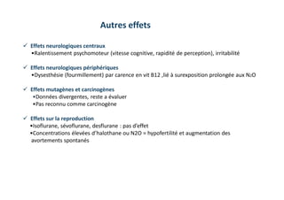  Effets neurologiques centraux
•Ralentissement psychomoteur (vitesse cognitive, rapidité de perception), irritabilité
 Effets neurologiques périphériques
•Dysesthésie (fourmillement) par carence en vit B12 ,lié à surexposition prolongée aux N2O
 Effets mutagènes et carcinogènes
•Données divergentes, reste a évaluer
•Pas reconnu comme carcinogène
 Effets sur la reproduction
•Isoflurane, sévoflurane, desflurane : pas d’effet
•Concentrations élevées d’halothane ou N2O = hypofertilité et augmentation des
avortements spontanés
Autres effets
 