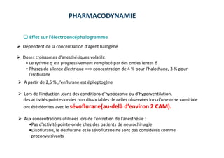 PHARMACODYNAMIE
 Effet sur l’électroencéphalogramme
 Dépendent de la concentration d’agent halogéné
 Doses croissantes d’anesthésiques volatils:
• Le rythme ᾳ est progressivement remplacé par des ondes lentes δ
• Phases de silence électrique ==˃ concentration de 4 % pour l’halothane, 3 % pour
l’isoflurane
 A partir de 2,5 % ,l’enflurane est épileptogène
 Lors de l’induction ,dans des conditions d’hypocapnie ou d’hyperventilation,
des activités pointes-ondes non dissociables de celles observées lors d’une crise comitiale
ont été décrites avec le sévoflurane(au-delà d’environ 2 CAM).
 Aux concentrations utilisées lors de l’entretien de l’anesthésie :
•Pas d’activité pointe-onde chez des patients de neurochirurgie
•L’isoflurane, le desflurane et le sévoflurane ne sont pas considérés comme
proconvulsivants
 