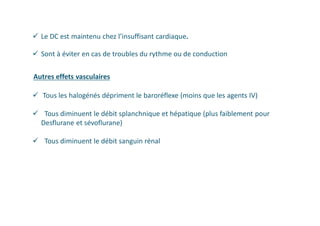  Le DC est maintenu chez l’insuffisant cardiaque.
 Sont à éviter en cas de troubles du rythme ou de conduction
Autres effets vasculaires
 Tous les halogénés dépriment le baroréflexe (moins que les agents IV)
 Tous diminuent le débit splanchnique et hépatique (plus faiblement pour
Desflurane et sévoflurane)
 Tous diminuent le débit sanguin rénal
 