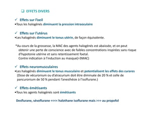  Effets sur l’oeil
•Tous les halogénés diminuent la pression intraoculaire
 Effets sur l’utérus
•Les halogénés diminuent le tonus utérin, de façon équivalente.
*Au cours de la grossesse, la MAC des agents halogénés est abaissée, et on peut
obtenir une perte de conscience avec de faibles concentrations inspirées sans risque
d’hypotonie utérine et sans retentissement foetal.
Contre indication à l’induction au masque(>3MAC)
 Effets neuromusculaires
•Les halogénés diminuent le tonus musculaire et potentialisent les effets des curares
(Dose de vécuronium ou d’atracurium doit être diminuée de 20 % et celle de
pancuronium de 50 % pendant l’anesthésie à l’isoflurane.)
 Effets émétisants
•Tous les agents halogénés sont émétisants
Desflurane, sévoflurane <<<< halothane isoflurane mais >>> au propofol
 EFFETS DIVERS
 