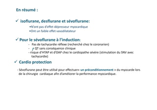  isoflurane, desflurane et sévoflurane:
•N’ont pas d’effet dépresseur myocardique
•Ont un faible effet vasodilatateur
 Pour le sévoflurane à l’induction:
- Pas de tachycardie réflexe (recherché chez le coronarien)
- QT sans conséquence clinique
- risque d’HTAP et d’OAP chez le cardiopathe sévère (stimulation du SNV avec
tachycardie)
En résumé :
 Cardio protection
- Sévoflurane peut être utilisé pour effectuer« un préconditionnement » du myocarde lors
de la chirurgie cardiaque afin d’améliorer la performance myocardique.
 