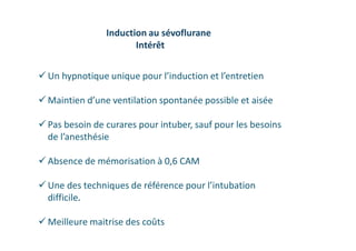  Un hypnotique unique pour l’induction et l’entretien
 Maintien d’une ventilation spontanée possible et aisée
 Pas besoin de curares pour intuber, sauf pour les besoins
de l’anesthésie
 Absence de mémorisation à 0,6 CAM
 Une des techniques de référence pour l’intubation
difficile.
 Meilleure maitrise des coûts
Induction au sévoflurane
Intérêt
 
