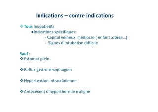 Indications – contre indications
Tous les patients
●Indications spécifiques:
- Capital veineux médiocre ( enfant ,obèse…)
- Signes d’intubation difficile
Sauf :
Estomac plein
Reflux gastro-œsophagien
Hypertension intracrânienne
Antécédent d'hyperthermie maligne
 