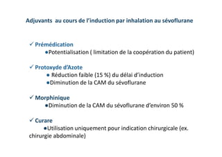 Adjuvants au cours de l’induction par inhalation au sévoflurane
 Prémédication
●Potentialisation ( limitation de la coopération du patient)
 Protoxyde d’Azote
● Réduction faible (15 %) du délai d’induction
●Diminution de la CAM du sévoflurane
 Morphinique
●Diminution de la CAM du sévoflurane d’environ 50 %
 Curare
●Utilisation uniquement pour indication chirurgicale (ex.
chirurgie abdominale)
 