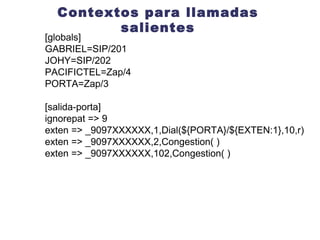 Contextos para llamadas salientes include =>  context [salida-porta] ignorepat => 9 exten => _9097XXXXXX,1,Dial(${PORTA}/${EXTEN:1},10,r) exten => _9097XXXXXX,2,Congestion( ) exten => _9097XXXXXX,102,Congestion( ) 