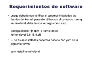 Requerimientos de software Luego deberíamos verificar si tenemos instaladas las fuentes del kernel, para ello utilizamos el comando rpm -q kernel-devel, deberiamos ver algo como esto: [root@asterisk ~]# rpm -q kernel-devel kernel-devel-2.6.18-8.el5 Si no están instaladas podemos hacerlo con yum de la siguiente forma: yum install kernel-devel  