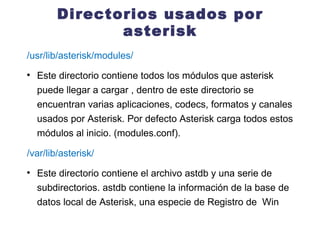 Directorios usados por asterisk /usr/lib/asterisk/modules/ Este directorio contiene todos los módulos que asterisk puede llegar a cargar , dentro de este directorio se encuentran varias aplicaciones, codecs, formatos y canales usados por Asterisk. Por defecto Asterisk carga todos estos módulos al inicio. (modules.conf). /var/lib/asterisk/ Este directorio contiene el archivo astdb y una serie de subdirectorios. astdb contiene la información de la base de datos local de Asterisk, una especie de Registro de  Win 