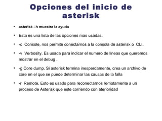 Opciones del inicio de asterisk asterisk –h muestra la ayuda  Esta es una lista de las opciones mas usadas: -c  Console, nos permite conectarnos a la consola de asterisk o  CLI. -v  Verbosity. Es usada para indicar el numero de lineas que queremos mostrar en el debug . -g Core dump. Si asterisk termina inesperdamente, crea un archivo de core en el que se puede determinar las causas de la falla -r  Remote. Esto es usado para reconectarnos remotamente a un proceso de Asterisk que este corriendo con aterioridad 