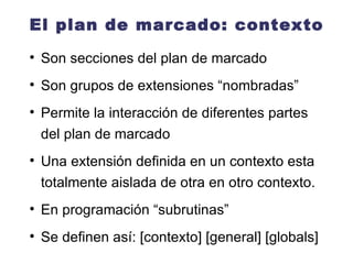 El plan de marcado: contexto Son secciones del plan de marcado Son grupos de extensiones “nombradas” Permite la interacción de diferentes partes del plan de marcado Una extensión definida en un contexto esta totalmente aislada de otra en otro contexto. En programación “subrutinas” Se definen así: [contexto] [general] [globals] 