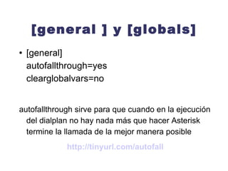 [general ] y [globals] [general] autofallthrough=yes   clearglobalvars=no autofallthrough sirve para que cuando en la ejecución del dialplan no hay nada más que hacer Asterisk termine la llamada de la mejor manera posible http://tinyurl.com/autofall 