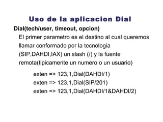 Uso de la aplicacion Dial Dial(tech/user, timeout, opcion) El primer parametro es el destino al cual queremos llamar conformado por la tecnologia (SIP,DAHDI,IAX) un slash (/) y la fuente remota(tipicamente un numero o un usuario) exten => 123,1,Dial(DAHDI/1) exten => 123,1,Dial(SIP/201) exten => 123,1,Dial(DAHDI/1&DAHDI/2) 
